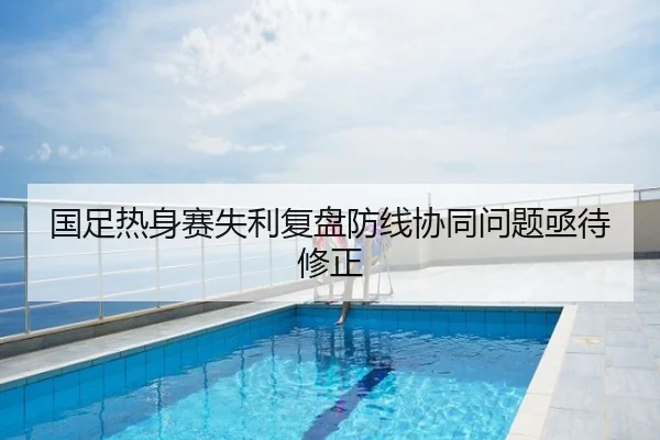 国足热身赛失利复盘防线协同问题亟待修正