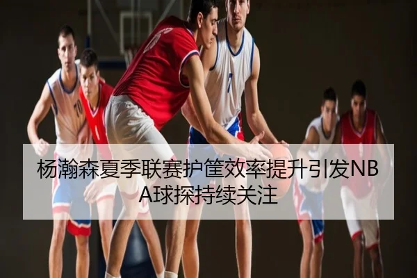 杨瀚森夏季联赛护筐效率提升引发NBA球探持续关注