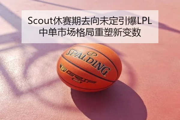 Scout休赛期去向未定引爆LPL中单市场格局重塑新变数