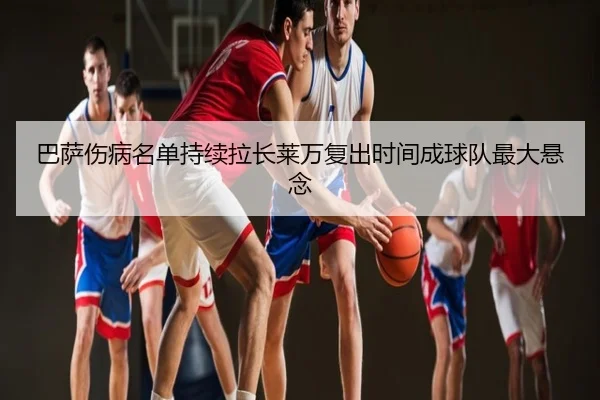 巴萨伤病名单持续拉长莱万复出时间成球队最大悬念