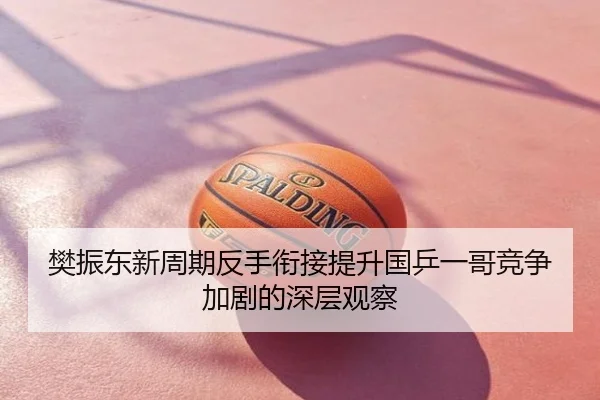 樊振东新周期反手衔接提升国乒一哥竞争加剧的深层观察
