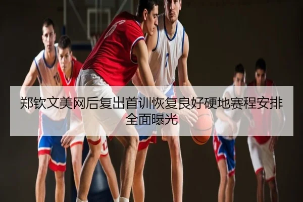 郑钦文美网后复出首训恢复良好硬地赛程安排全面曝光