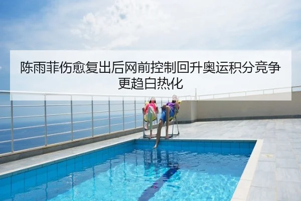 陈雨菲伤愈复出后网前控制回升奥运积分竞争更趋白热化