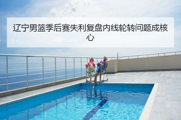 辽宁男篮季后赛失利复盘内线轮转问题成核心