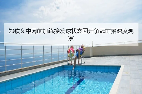 郑钦文中网前加练接发球状态回升争冠前景深度观察